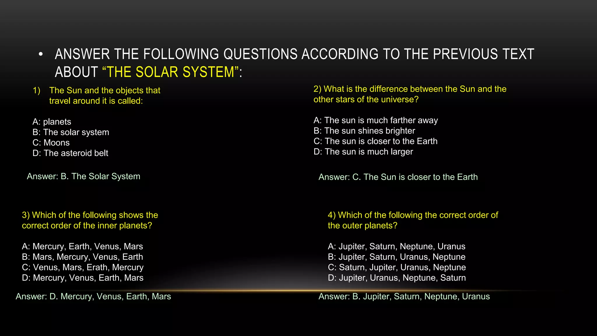 • ANSWER THE FOLLOWING QUESTIONS ACCORDING TO THE PREVIOUS TEXT
ABOUT “THE SOLAR SYSTEM”:
1) The Sun and the objects that
travel around it is called:
A: planets
B: The solar system
C: Moons
D: The asteroid belt
Answer: B. The Solar System
2) What is the difference between the Sun and the
other stars of the universe?
A: The sun is much farther away
B: The sun shines brighter
C: The sun is closer to the Earth
D: The sun is much larger
Answer: C. The Sun is closer to the Earth
3) Which of the following shows the
correct order of the inner planets?
A: Mercury, Earth, Venus, Mars
B: Mars, Mercury, Venus, Earth
C: Venus, Mars, Erath, Mercury
D: Mercury, Venus, Earth, Mars
Answer: D. Mercury, Venus, Earth, Mars
4) Which of the following the correct order of
the outer planets?
A: Jupiter, Saturn, Neptune, Uranus
B: Jupiter, Saturn, Uranus, Neptune
C: Saturn, Jupiter, Uranus, Neptune
D: Jupiter, Uranus, Neptune, Saturn
Answer: B. Jupiter, Saturn, Neptune, Uranus
 