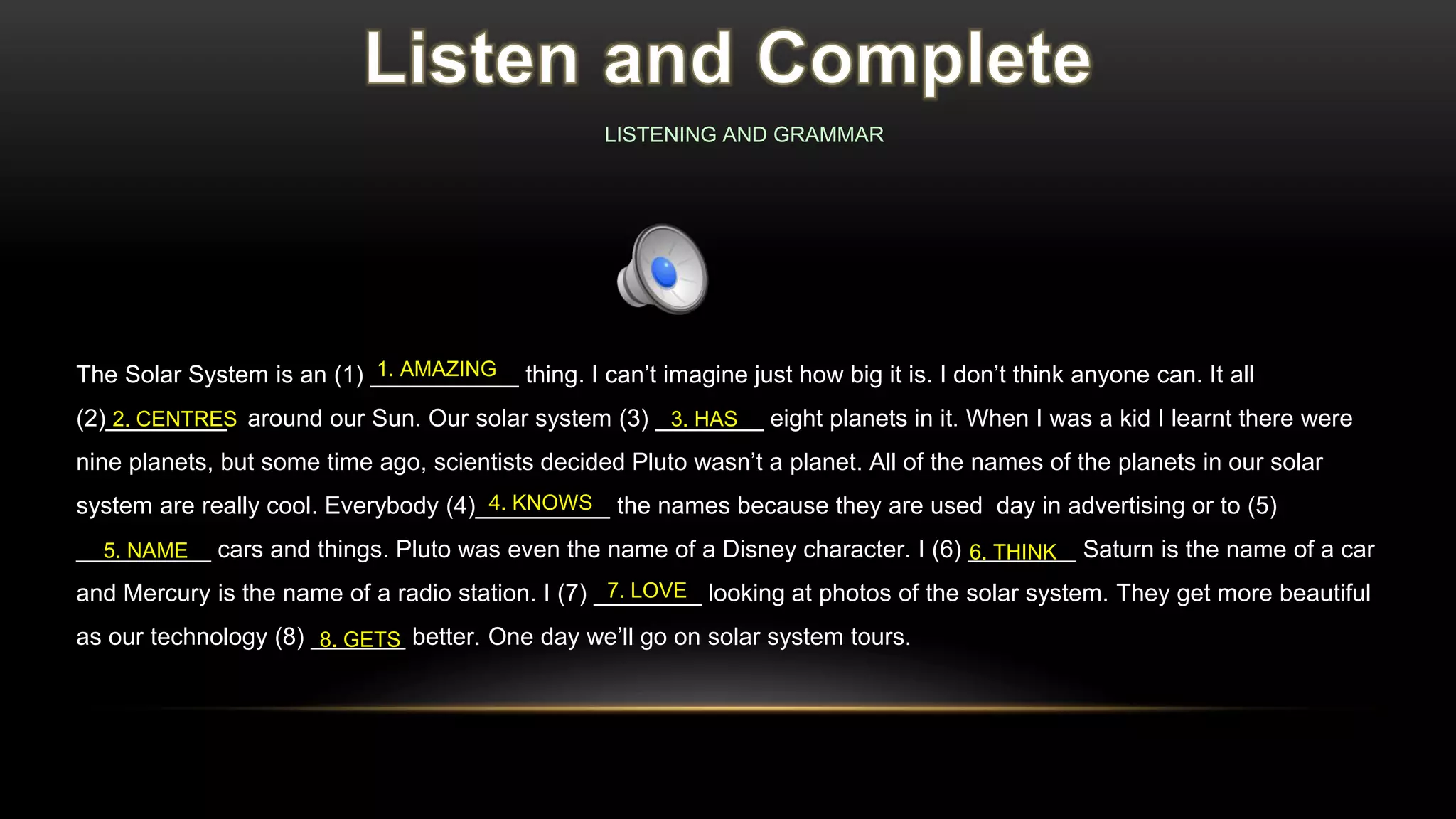 The Solar System is an (1) ___________ thing. I can’t imagine just how big it is. I don’t think anyone can. It all
(2)_________ around our Sun. Our solar system (3) ________ eight planets in it. When I was a kid I learnt there were
nine planets, but some time ago, scientists decided Pluto wasn’t a planet. All of the names of the planets in our solar
system are really cool. Everybody (4)__________ the names because they are used day in advertising or to (5)
__________ cars and things. Pluto was even the name of a Disney character. I (6) ________ Saturn is the name of a car
and Mercury is the name of a radio station. I (7) ________ looking at photos of the solar system. They get more beautiful
as our technology (8) _______ better. One day we’ll go on solar system tours.
1. AMAZING
2. CENTRES 3. HAS
4. KNOWS
5. NAME 6. THINK
7. LOVE
8. GETS
LISTENING AND GRAMMAR
 