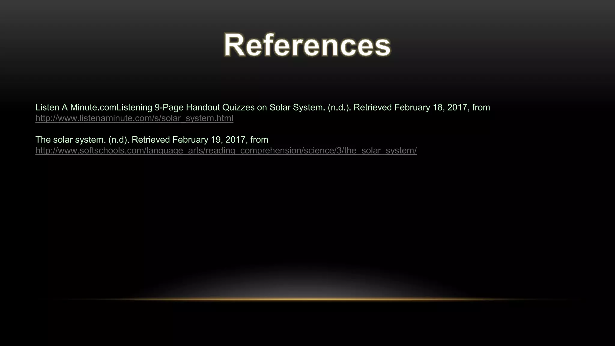 Listen A Minute.comListening 9-Page Handout Quizzes on Solar System. (n.d.). Retrieved February 18, 2017, from
http://www.listenaminute.com/s/solar_system.html
The solar system. (n.d). Retrieved February 19, 2017, from
http://www.softschools.com/language_arts/reading_comprehension/science/3/the_solar_system/
 