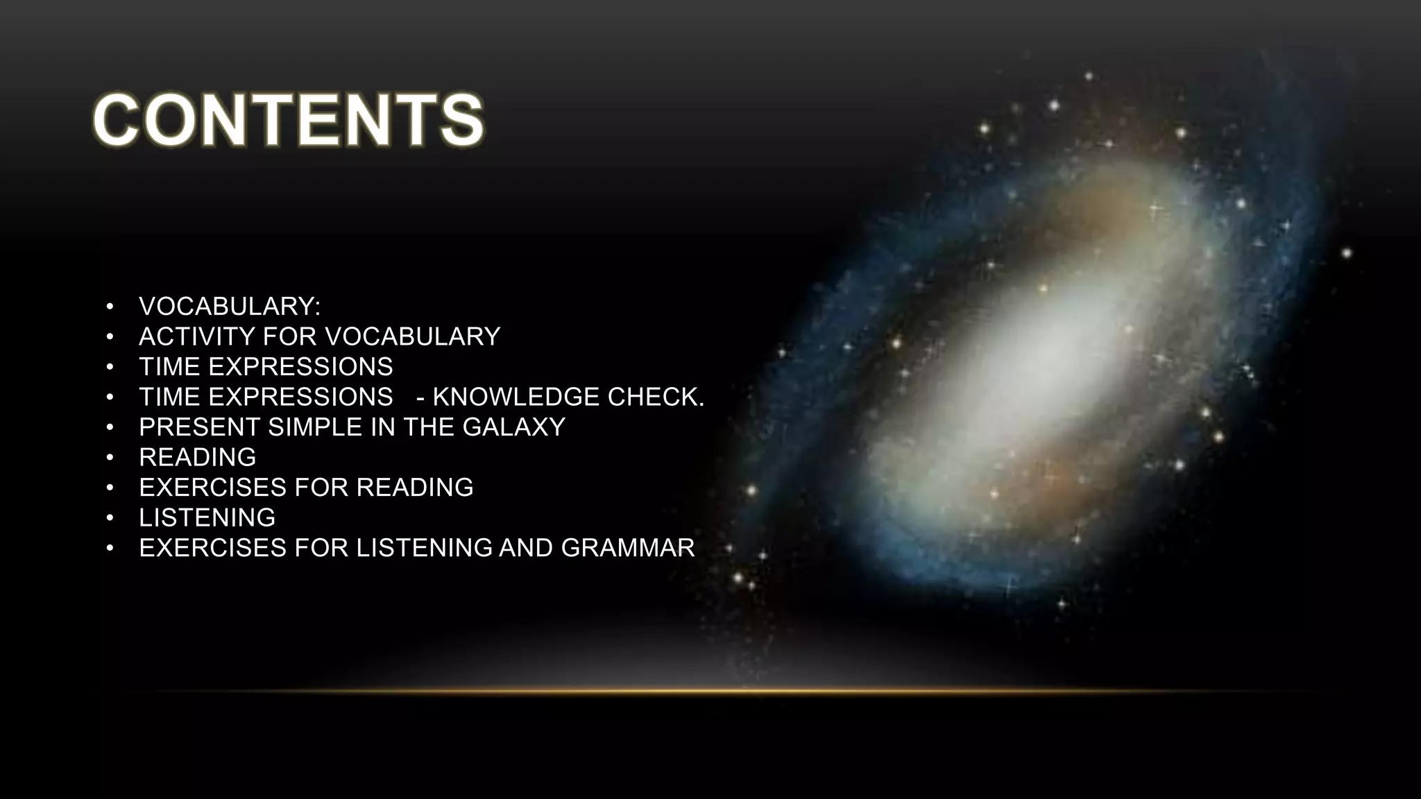 • VOCABULARY:
• ACTIVITY FOR VOCABULARY
• TIME EXPRESSIONS
• TIME EXPRESSIONS - KNOWLEDGE CHECK.
• PRESENT SIMPLE IN THE GALAXY
• READING
• EXERCISES FOR READING
• LISTENING
• EXERCISES FOR LISTENING AND GRAMMAR
 