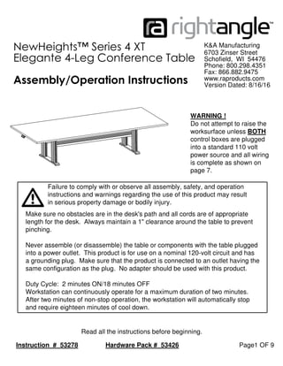 Hardware Pack # 53426 Page1 OF 9
Read all the instructions before beginning.
Instruction # 53278
K&A Manufacturing
Assembly/Operation Instructions
NewHeights™ Series 4 XT
Elegante 4-Leg Conference Table
Make sure no obstacles are in the desk's path and all cords are of appropriate
length for the desk. Always maintain a 1" clearance around the table to prevent
pinching.
Never assemble (or disassemble) the table or components with the table plugged
into a power outlet. This product is for use on a nominal 120-volt circuit and has
a grounding plug. Make sure that the product is connected to an outlet having the
same configuration as the plug. No adapter should be used with this product.
Duty Cycle: 2 minutes ON/18 minutes OFF
Workstation can continuously operate for a maximum duration of two minutes.
After two minutes of non-stop operation, the workstation will automatically stop
and require eighteen minutes of cool down.
6703 Zinser Street
Schofield, WI 54476
Phone: 800.298.4351
Fax: 866.882.9475
www.raproducts.com
Version Dated: 8/16/16
in serious property damage or bodily injury.
instructions and warnings regarding the use of this product may result
Failure to comply with or observe all assembly, safety, and operation
WARNING !
Do not attempt to raise the
worksurface unless BOTH
control boxes are plugged
into a standard 110 volt
power source and all wiring
is complete as shown on
page 7.
 