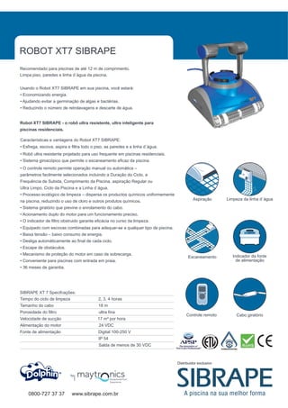 ROBOT XT7 SIBRAPE
Recomendado para piscinas de até 12 m de comprimento.
Limpa piso, paredes e linha d´àgua da piscina.


Usando o Robot XT7 SIBRAPE em sua piscina, você estará:
• Economizando energia.
• Ajudando evitar a germinação de algas e bactérias.
• Reduzindo o número de retrolavagens e descarte de água.


Robot XT7 SIBRAPE - o robô ultra resistente, ultra inteligente para
piscinas residenciais.

Características e vantagens do Robot XT7 SIBRAPE:
• Esfrega, escova, aspira e filtra todo o piso, as paredes e a linha d´àgua.
• Robô ultra resistente projetado para uso frequente em piscinas residenciais.
• Sistema giroscópico que permite o escaneamento eficaz da piscina
• O controle remoto permite operação manual ou automática –
parâmetros facilmente selecionados incluindo a Duração do Ciclo, a
Frequência de Subida, Comprimento da Piscina, aspiração Regular ou
Ultra Limpo, Ciclo da Piscina e a Linha d´água.
• Processo ecológico de limpeza – dispersa os productos químicos uniformemente
na piscina, reduzindo o uso de cloro e outros produtos químicos.                          Aspiração       Limpeza da linha d´àgua

• Sistema giratório que previne o enrolamento do cabo.
• Acionamento duplo do motor para um funcionamento preciso.
• O indicador de filtro obstruido garante eficácia no curso da limpeza.
• Equipado com escovas combinadas para adequar-se a qualquer tipo de piscina.
• Baixa tensão – baixo consumo de energia.
• Desliga automáticamente ao final de cada ciclo.
• Escape de obstáculos.
• Mecanismo de proteção do motor em caso de sobrecarga.                                                      Indicador da fonte
                                                                                       Escaneamento
• Conveniente para piscinas com entrada em praia.                                                              de alimentação
• 36 meses de garantia.




SIBRAPE XT 7 Specifcações:
Tempo do ciclo de limpeza                  2, 3, 4 horas
Tamanho do cabo                            18 m
Porosidade do filtro                       ultra fina
                                                                                      Controle remoto         Cabo giratório
Velocidade de sucção                      17 m³ por hora
Alimentação do motor                       24 VDC
Fonte de alimentação                       Digital 100-250 V
                                           IP 54
                                           Salda de menos de 30 VDC



                                                                                 Distribuidor exclusivo


                            by




    0800-727 37 37          www.sibrape.com.br
 