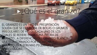 EL GRANIZO ES UN TIPO DE PRESIPITACIÒN
SOLIDA QUE SE COMPONE DE BOLAS O GRUMOS
IRREGULARES DE HIELO . CADA UNO DE LOS
CUALES SE REFIERE COMO UNA PIEDRA DE
GRANIZO . A DIFERENCIAS DEL GRANIZO BLANCO
QUE ESTA FORMADO POR ESCARCHA Y
GRANIZO ,QUE SON MAS PEQUEÑAS Y
TRANSLUCIDAS
¿Qué es el granizo?
 