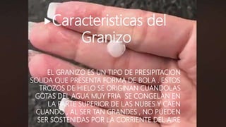Caracteristicas del
Granizo
EL GRANIZO ES UN TIPO DE PRESIPITACION
SOLIDA QUE PRESENTA FORMA DE BOLA . ESTOS
TROZOS DE HIELO SE ORIGINAN CUANDOLAS
GOTAS DEL AGUA MUY FRIA SE CONGELAN EN
LA PARTE SUPERIOR DE LAS NUBES Y CAEN
CUANDO , AL SER TAN GRANDES , NO PUEDEN
SER SOSTENIDAS POR LA CORRIENTE DEL AIRE
 