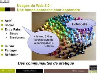 Usages du Web 2.0 : 
Une bonne approche pour apprendre 
 Actif 
 Social 
 Entre Pairs 
• Élèves 
• Enseignants 
 Suivre 
 Partager 
 Réfléchir 
Potentielle 
Des communautés de pratique 
09/09/2014 Institut Mines-Télécom TIC/Web et médiation 
17 
« le web 2.0 est 
l’architecture de 
la participation » 
E. Barsky 
 