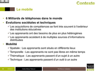 Le mobile 
• 6 Milliards de téléphones dans le monde 
• Evolutions sociétales et techniques 
Les acquisitions de compétences se font très souvent à l’extérieur 
des institutions éducatives 
Les apprenants ont des besoins de plus en plus hétérogènes 
Les apprenants accèdent à de multiples sources d’informations 
distribuées 
Institut Mines-Télécom 
• Mobilité 
Spatiale : Les apprenants sont situés en différents lieux 
Temporelle : Les apprenants ne sont pas libres en même temps 
Thématique : Les apprenants passent d’un sujet à un autre 
Technique : Les apprenants passent d’un outil à un autre 
09/18 09/2014 TIC/Web et médiation 
 