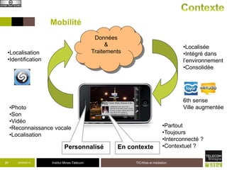 Mobilité 
•Localisation 
•Identification 
•Partout 
•Toujours 
•Interconnecté ? 
•Contextuel ? 
21 09/09/2014 Institut Mines-Télécom TIC/Web et médiation 
•Localisée 
•Intégré dans 
l’environnement 
•Consolidée 
6th sense 
•Photo Ville augmentée 
•Son 
•Vidéo 
•Reconnaissance vocale 
•Localisation 
En contexte 
Données 
& 
Traitements 
Personnalisé 
 