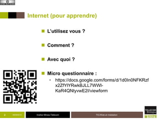 Internet (pour apprendre) 
 L’utilisez vous ? 
 Comment ? 
 Avec quoi ? 
 Micro questionnaire : 
• https://docs.google.com/forms/d/1d0In0NFKRzf 
x2ZfYlYRwkBJLL7WWl- 
KaR4QNtyvwE2I/viewform 
2 09/09/2014 Institut Mines-Télécom 
TIC/Web et médiation 
 