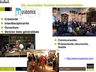De nouvelles formes événementielles 
 Créativité 
 Interdisciplinarité 
 Ouverture 
 Version beta généralisée 
 Communautés 
 Événements récurrents, 
festifs 
─ http://www.museomix.com/ 
26 09/09/2014 Institut Mines-Télécom TIC/Web et médiation 
 