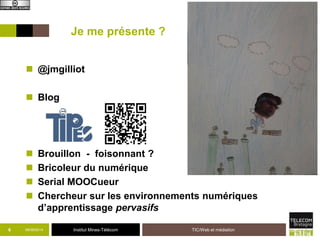 Je me présente ? 
 @jmgilliot 
 Blog 
 Brouillon - foisonnant ? 
 Bricoleur du numérique 
 Serial MOOCueur 
 Chercheur sur les environnements numériques 
d’apprentissage pervasifs 
6 09/09/2014 Institut Mines-Télécom TIC/Web et médiation 
 