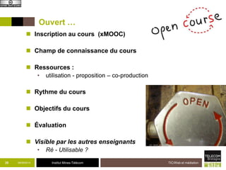Ouvert … 
 Inscription au cours (xMOOC) 
 Champ de connaissance du cours 
 Ressources : 
• utilisation - proposition – co-production 
 Rythme du cours 
 Objectifs du cours 
 Évaluation 
 Visible par les autres enseignants 
• Ré - Utilisable ? 
35 09/09/2014 Institut Mines-Télécom 
TIC/Web et médiation 
 