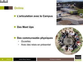 Online 
 L’articulation avec le Campus 
 Des Meet Ups 
 Des communautés physiques 
• Ouvertes 
• Avec des relais en présentiel 
36 09/09/2014 Institut Mines-Télécom 
TIC/Web et médiation 
 