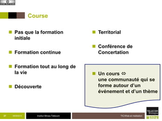 Course 
 Pas que la formation 
37 09/09/2014 Institut Mines-Télécom 
TIC/Web et médiation 
initiale 
 Formation continue 
 Formation tout au long de 
la vie 
 Découverte 
 Territorial 
 Conférence de 
Concertation 
 Un cours  
une communauté qui se 
forme autour d’un 
événement et d’un thème 
 