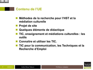 Contenu de l’UE 
 Méthodes de la recherche pour l’HST et la 
médiation culturelle 
 Projet de site 
 Quelques éléments de didactique 
 TIC, enseignement et médiations culturelles : les 
outils 
 Connaitre et utiliser les TIC. 
 TIC pour la communication, les Techniques et la 
Recherche d’Emploi 
7 09/09/2014 Institut Mines-Télécom 
TIC/Web et médiation 
 
