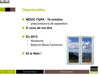 Opportunités 
 MOOC ITyPA : 10 octobre 
• préouverture le 26 septembre 
 À vous de me dire 
 En 2013 
• Museomix 
• Brest en Biens Communs 
 Et le Web ! 
49 09/09/2014 Institut Mines-Télécom TIC/Web et médiation 
 