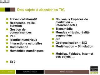 Des sujets à aborder en TIC 
 Travail collaboratif 
 Recherche, veille, 
Institut Mines-Télécom 
curation 
 Gestion de 
connaissances 
 PLE 
 Identité numérique 
 Interactions naturelles 
 Gamification 
 Humanités numériques 
 Et ? 
 Nouveaux Espaces de 
médiation – 
interconnectés 
 Transmédia 
 Mondes virtuels, réalité 
augmentée 
 3D 
 Géolocalisation – SIG 
 Modélisation – Simulation 
 Mobiles, Fablabs, Internet 
des objets … 
09/8 09/2014 TIC/Web et médiation 
 