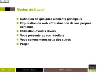 Modes de travail 
 Définition de quelques éléments principaux 
 Exploration du web - Construction de vos propres 
contenus 
 Utilisation d’outils divers 
 Vous présenterez vos résultats 
 Vous commenterez ceux des autres 
 Projet 
12 09/09/2014 Institut Mines-Télécom 
TIC/Web et médiation 
 