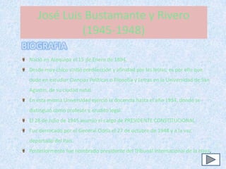 José Luis Bustamante y Rivero
             (1945-1948)
BIOGRAFIA
 Nació en Arequipa el 15 de Enero de 1894.
 Desde muy chico sintió predilección y afinidad por las letras, es por ello que
 dudo en estudiar Ciencias Políticas o Filosofía y Letras en la Universidad de San
 Agustín, de su ciudad natal.
 En esta misma Universidad ejerció la docencia hasta el año 1934, donde se
 distinguió como profesor y erudito legal.
 El 28 de Julio de 1945 asumió el cargo de PRESIDENTE CONSTITUCIONAL.
 Fue derrocado por el General Odría el 27 de octubre de 1948 y a la vez
 deportado del País.
 Posteriormente fue nombrado presidente del Tribunal Internacional de la Haya.
 