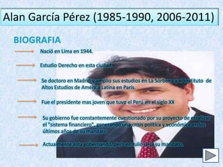 Alan García Pérez (1985-1990, 2006-2011)

       Nació en Lima en 1944.

       Estudio Derecho en esta ciudad.

       Se doctoro en Madrid y amplio sus estudios en La Sorbona y el Instituto de
       Altos Estudios de América Latina en Paris.

       Fue el presidente mas joven que tuvo el Perú en el siglo XX

        Su gobierno fue constantemente cuestionado por su proyecto de estatizar
        el "sistema financiero", generando una crisis política y económica en los
        últimos años de su mandato

        Actualmente esta gobernando, pero en Julio deja su mandato.
 