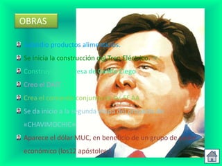 OBRAS

Subsidio productos alimenticios.
Se inicia la construcción del Tren Eléctrico.
Construyo la Represa de Gallito Ciego
Creo el DAIT
Crea el comando conjunto de las FF.AA
Se da inicio a la segunda etapa del proyecto de
«CHAVIMOCHIC»
Aparece el dólar MUC, en beneficio de un grupo de poder
económico (los12 apóstoles ).
 