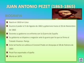 BIOGRAFIA
  Nació en 1810 en Lima
  Asume el poder el 3 de Agosto de 1863 y gobernara hasta el 26 de Noviembre
  de 1865
  Durante su gobierno se enfrento con la Guerra de España
  Su gobierno se dispone a negociar ante la guerra por lo que se firma el
  Tratado Vivanco- Pareja
  Ante tal hecho se subleva el Coronel Prado en Arequipa el 28 de Febrero de
  1865
  Pezet fue exportado a España
  Murió en 1879.
 