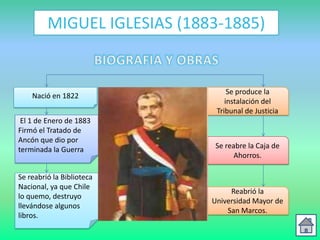MIGUEL IGLESIAS (1883-1885)


                                  Se produce la
    Nació en 1822
                                 instalación del
                              Tribunal de Justicia
 El 1 de Enero de 1883
Firmó el Tratado de
Ancón que dio por
terminada la Guerra           Se reabre la Caja de
                                    Ahorros.

Se reabrió la Biblioteca
Nacional, ya que Chile
                                  Reabrió la
lo quemo, destruyo
                             Universidad Mayor de
llevándose algunos
                                 San Marcos.
libros.
 