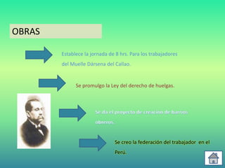 OBRAS

        Establece la jornada de 8 hrs. Para los trabajadores
        del Muelle Dársena del Callao.


              Se promulgo la Ley del derecho de huelgas.




                               Se creo la federación del trabajador en el
                               Perú.
 