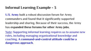 Informal Learning Example - 3
U.S. Army built a robust discussion forum for Army
commanders and found that it significantly supported
leadership and sharing. Because of their success, the Army
has expanded these forums for other Army jobs.
Note: Supporting informal learning requires us to assume new
roles, including managing organizational knowledge and
coaching. A command-and-control attitude could be a
dangerous approach.
 
