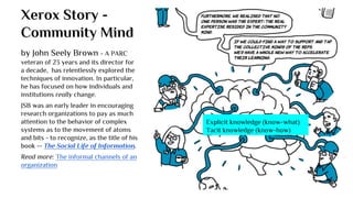 Xerox Story -
Community Mind
Explicit knowledge (know-what)
Tacit knowledge (know-how)
by John Seely Brown - A PARC
veteran of 23 years and its director for
a decade, has relentlessly explored the
techniques of innovation. In particular,
he has focused on how individuals and
institutions really change.
JSB was an early leader in encouraging
research organizations to pay as much
attention to the behavior of complex
systems as to the movement of atoms
and bits - to recognize, as the title of his
book -- The Social Life of Information.
Read more: The informal channels of an
organization
 