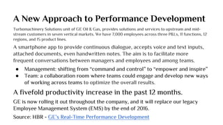 A New Approach to Performance Development
Turbomachinery Solutions unit of GE Oil & Gas, provides solutions and services to upstream and mid-
stream customers in seven vertical markets. We have 7,000 employees across three P&Ls, 11 functions, 12
regions, and 15 product lines.
A smartphone app to provide continuous dialogue, accepts voice and text inputs,
attached documents, even handwritten notes. The aim is to facilitate more
frequent conversations between managers and employees and among teams.
● Management: shifting from “command and control” to “empower and inspire”
● Team: a collaboration room where teams could engage and develop new ways
of working across teams to optimize the overall results.
A fivefold productivity increase in the past 12 months.
GE is now rolling it out throughout the company, and it will replace our legacy
Employee Management System (EMS) by the end of 2016.
Source: HBR - GE’s Real-Time Performance Development
 