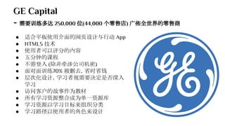 GE Capital
- 需要训练多达 250,000 位(44,000 个零售店) 广佈全世界的零售商
● 适合平板使用介面的网页设计与行动 App
● HTML5 技术
● 使用者可以评分的内容
● 五分钟的课程
● 不需登入 (除非牵涉公司机密)
● 面对面训练70% 被删去，省时省钱
● 层次化设计，学习者视需要决定是否深入
学习
● 访问客户的故事作为教材
● 所有学习资源整合成为单一资源库
● 学习资源以学习目标来组织分类
● 学习路径以使用者的角色来设计
 