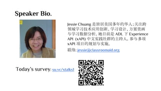 Speaker Bio.
Jessie Chuang 是旅居美国多年的华人；关注跨
领域学习技术应用创新、学习设计、方案贵画
与学习数据分析，她目前是 ADL 下 Experience
API (xAPI) 中文实践社群的主持人，参与多项
xAPI 项目的规划与实施。
联络: jessie@classroomaid.org
Today’s survey: su.vc/xtalks1
 