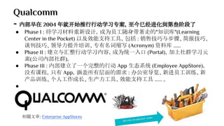 Qualcomm
- 内部早在 2004 年就开始推行行动学习专案，至今已经进化到第叁阶段了
● Phase I : 将学习材料重新设计，成为员工随身带著走的"知识库"(Learning
Center in the Pocket) 以及效能支持工具，包括 : 销售技巧与步骤、简报技巧、
谈判技巧、领导力提升培训、专有名词缩写 (Acronym) 资料库 ......
● Phase II : 建立与汇整行动学习内容，成为统一入口 (Portal)，加上社群学习元
素(公司内部社群)。
● Phase III : 内部建立了一个完整的行动 App 生态系统 (Employee AppStore)，
没有课程，只有 App，涵盖所有层面的需求 : 办公室导览、新进员工训练、新
产品训练、个人工作成长、生产力工具、效能支持工具 ...... 。
●
相關文章: Enterprise AppStores
 