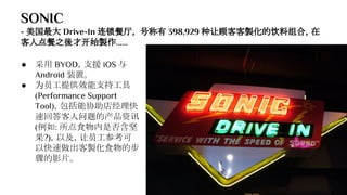 SONIC
- 美国最大 Drive-In 连锁餐厅， 号称有 398,929 种让顾客客製化的饮料组合，在
客人点餐之後才开始製作......
● 采用 BYOD，支援 iOS 与
Android 装置。
● 为员工提供效能支持工具
(Performance Support
Tool)，包括能协助店经理快
速回答客人问题的产品资讯
(例如: 所点食物内是否含坚
果?)，以及，让员工参考可
以快速做出客製化食物的步
骤的影片。
 
