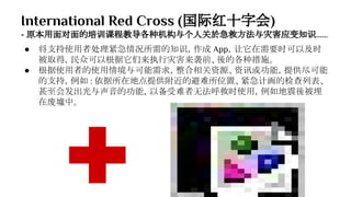 International Red Cross (国际红十字会)
- 原本用面对面的培训课程教导各种机构与个人关於急救方法与灾害应变知识......
● 将支持使用者处理紧急情况所需的知识，作成 App，让它在需要时可以及时
被取得，民众可以根据它们来执行灾害来袭前、後的各种措施。
● 根据使用者的使用情境与可能需求，整合相关资源、资讯或功能，提供尽可能
的支持，例如 : 依据所在地点提供附近的避难所位置、紧急计画的检查列表、
甚至会发出光与声音的功能，以备受难者无法呼救时使用，例如地震後被埋
在废墟中。
 