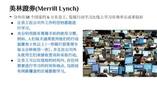美林證劵(Merrill Lynch)
- 分布在38 个国家的 6 万名员工，发现行动学习比线上学习有效率且成果较好
● 让员工在公司外工作的空档都能进
行学习。
● 充分利用既有黑莓手机的使用习惯，
例如，人们每天通常使用他们的行动
装置叁十次以上（一些银行投资理专
每五分钟使用一次），并且在公司外
头使用它们来接收资讯和采取行动。
● 让员工可以在很短的时间内、在任何
想要进行学习的时间和地点，包括没
有网路覆盖的区域都能学习。
 