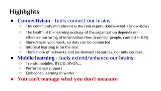 Highlights
● Connectivism - tools connect our brains
○ The community mind(brain) is the real expert. (know-what + know-how)
○ The health of the learning ecology of the organization depends on
effective nurturing of information flow. (connect people, content = KM)
○ Show/share your work, so dots can be connected.
○ Informal learning is on the rise.
○ Think more of networks and on-demand resources, not only courses.
● Mobile learning - tools extend/enhance our brains
○ Trends: mobiles, BYOD, BYOA….
○ Performance support
○ Embedded learning in works
● You can’t manage what you don’t measure
 