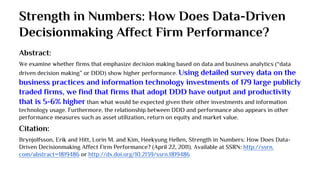 Strength in Numbers: How Does Data-Driven
Decisionmaking Affect Firm Performance?
Abstract:
We examine whether firms that emphasize decision making based on data and business analytics (“data
driven decision making” or DDD) show higher performance. Using detailed survey data on the
business practices and information technology investments of 179 large publicly
traded firms, we find that firms that adopt DDD have output and productivity
that is 5-6% higher than what would be expected given their other investments and information
technology usage. Furthermore, the relationship between DDD and performance also appears in other
performance measures such as asset utilization, return on equity and market value.
Citation:
Brynjolfsson, Erik and Hitt, Lorin M. and Kim, Heekyung Hellen, Strength in Numbers: How Does Data-
Driven Decisionmaking Affect Firm Performance? (April 22, 2011). Available at SSRN: http://ssrn.
com/abstract=1819486 or http://dx.doi.org/10.2139/ssrn.1819486
 