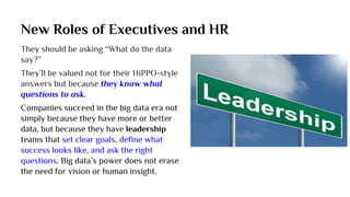 New Roles of Executives and HR
They should be asking “What do the data
say?”
They’ll be valued not for their HiPPO-style
answers but because they know what
questions to ask.
Companies succeed in the big data era not
simply because they have more or better
data, but because they have leadership
teams that set clear goals, define what
success looks like, and ask the right
questions. Big data’s power does not erase
the need for vision or human insight.
 