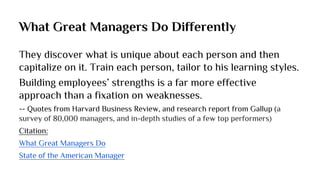 What Great Managers Do Differently
They discover what is unique about each person and then
capitalize on it. Train each person, tailor to his learning styles.
Building employees’ strengths is a far more effective
approach than a fixation on weaknesses.
-- Quotes from Harvard Business Review, and research report from Gallup (a
survey of 80,000 managers, and in-depth studies of a few top performers)
Citation:
What Great Managers Do
State of the American Manager
 