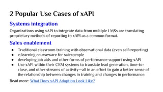 2 Popular Use Cases of xAPI
Systems integration
Organizations using xAPI to integrate data from multiple LMSs are translating
proprietary methods of reporting to xAPI as a common format.
Sales enablement
● Traditional classroom training with observational data (even self-reporting)
● e-learning courseware for salespeople
● developing job aids and other forms of performance support using xAPI
● Use xAPI within their CRM systems to translate lead generation, time-to-
close, and other streams of activity—all in an effort to gain a better sense of
the relationship between changes in training and changes in performance.
Read more: What Does xAPI Adoption Look Like?
 