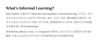 What’s Informal Learning?
Saul Carliner 在他的书 “Informal Learning Basics: Informal learning” 中定义，非正
式学习是学习者自己决定学习的过程、地点、目的、内容，随时随地可能发生，甚
至不自觉自己正在学习。例如: 自行存取、按需提供的学习内容，组织学习社群(像
是实践社群)、辅导(mentoring)。
根据 Bersin, Bloom, Cross, 与 Livingstone 的研究，非正式学习占职场学习约 50 ~
80%, 许多人认为非正式学习对工作的重要性远比训练课程重要。
 