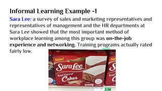 Informal Learning Example -1
Sara Lee: a survey of sales and marketing representatives and
representatives of management and the HR departments at
Sara Lee showed that the most important method of
workplace learning among this group was on-the-job
experience and networking. Training programs actually rated
fairly low.
 