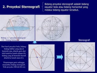 2. Proyeksi Stereografi Bidang proyeksi stereografi adalah bidang equator bola atau bidang horisontal yang melalui bidang equator tersebut. Bidang  α  = proyeksi stereografi = H = bidang horisontal  Dari hasil proyeksi bola, bidang-bidang hablur yang ada di hemisfer atas, ditarik garis dari titik kutub ke kutub selatan (S), bidang yang di hemisfer bawah ditarik ke kutub utara (U). Perpotongan garis sehingga menembus bidang stereografi. Titik proyeksi HB (  ) HA ( o ) Stereografi 