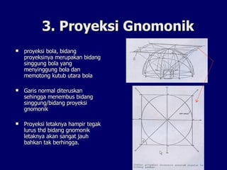 3. Proyeksi Gnomonik proyeksi bola, bidang proyeksinya merupakan bidang singgung bola yang menyinggung bola dan memotong kutub utara bola Garis normal diteruskan sehingga menembus bidang singgung/bidang proyeksi gnomonik  Proyeksi letaknya hampir tegak lurus thd bidang gnomonik letaknya akan sangat jauh bahkan tak berhingga. 