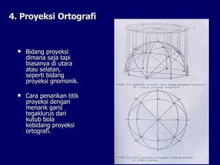 4. Proyeksi Ortografi Bidang proyeksi dimana saja tapi biasanya di utara atau selatan, seperti bidang proyeksi gnomonik.  Cara penarikan titik proyeksi dengan menarik garis tegaklurus dari kutub bola kebidang proyeksi ortografi.  