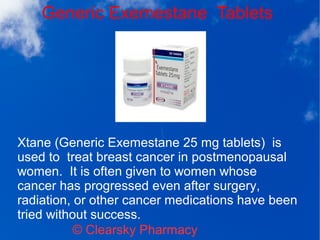 Generic Exemestane Tablets
© Clearsky Pharmacy
Xtane (Generic Exemestane 25 mg tablets) is
used to treat breast cancer in postmenopausal
women. It is often given to women whose
cancer has progressed even after surgery,
radiation, or other cancer medications have been
tried without success.
 