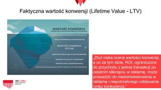 Faktyczna wartość konwersji (Lifetime Value - LTV)
„Zbyt niska ocena wartości konwersji,
a co za tym idzie, ROI, ograniczona
do przychodu z jednej transakcji po
ostatnim kliknięciu w reklamę, może
prowadzić do niedoinwestowania w
reklamę i niepotrzebnego oddawania
rynku konkurencji.”
 