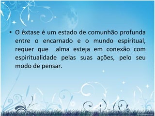 O êxtase é um estado de comunhão profunda entre o encarnado e o mundo espiritual, requer que  alma esteja em conexão com espiritualidade pelas suas ações, pelo seu modo de pensar. 