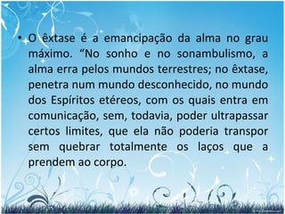 O êxtase é a emancipação da alma no grau máximo. “No sonho e no sonambulismo, a alma erra pelos mundos terrestres; no êxtase, penetra num mundo desconhecido, no mundo dos Espíritos etéreos, com os quais entra em comunicação, sem, todavia, poder ultrapassar certos limites, que ela não poderia transpor sem quebrar totalmente os laços que a prendem ao corpo.  
